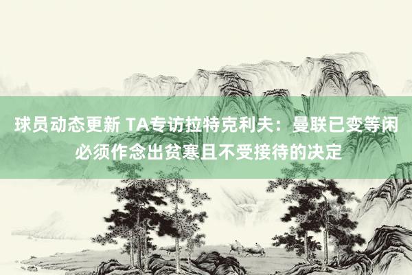 球员动态更新 TA专访拉特克利夫：曼联已变等闲 必须作念出贫寒且不受接待的决定