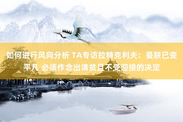 如何进行风向分析 TA专访拉特克利夫：曼联已变平凡 必须作念出清贫且不受迎接的决定