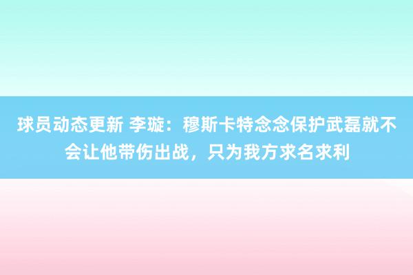 球员动态更新 李璇：穆斯卡特念念保护武磊就不会让他带伤出战，只为我方求名求利