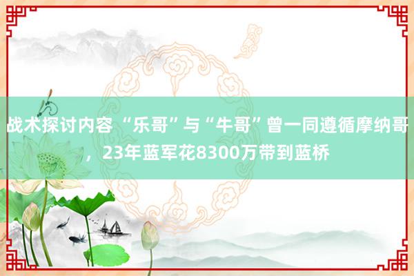 战术探讨内容 “乐哥”与“牛哥”曾一同遵循摩纳哥，23年蓝军花8300万带到蓝桥