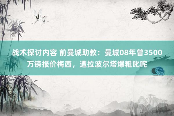 战术探讨内容 前曼城助教：曼城08年曾3500万镑报价梅西，遭拉波尔塔爆粗叱咤