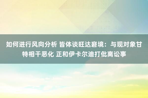 如何进行风向分析 皆体谈旺达窘境：与现对象甘特相干恶化 正和伊卡尔迪打仳离讼事