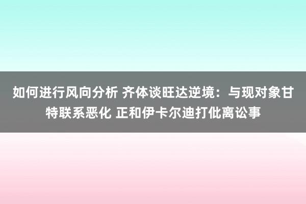 如何进行风向分析 齐体谈旺达逆境：与现对象甘特联系恶化 正和伊卡尔迪打仳离讼事