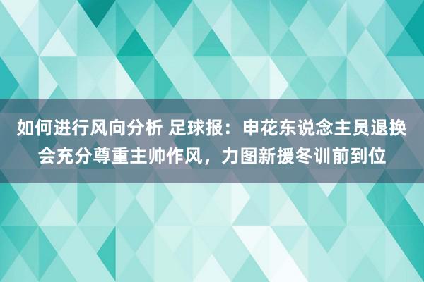 如何进行风向分析 足球报：申花东说念主员退换会充分尊重主帅作风，力图新援冬训前到位