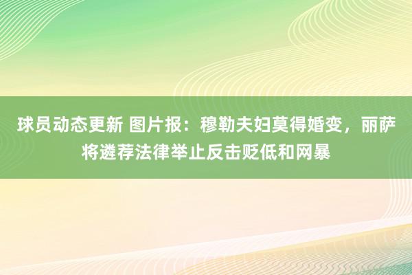 球员动态更新 图片报：穆勒夫妇莫得婚变，丽萨将遴荐法律举止反击贬低和网暴