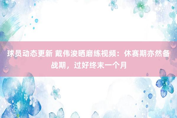 球员动态更新 戴伟浚晒磨练视频：休赛期亦然备战期，过好终末一个月