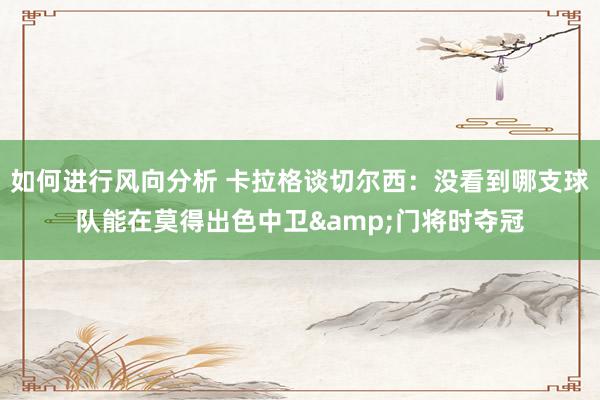 如何进行风向分析 卡拉格谈切尔西：没看到哪支球队能在莫得出色中卫&门将时夺冠