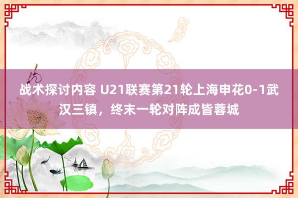 战术探讨内容 U21联赛第21轮上海申花0-1武汉三镇，终末一轮对阵成皆蓉城