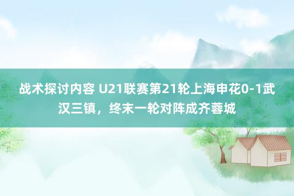 战术探讨内容 U21联赛第21轮上海申花0-1武汉三镇，终末一轮对阵成齐蓉城