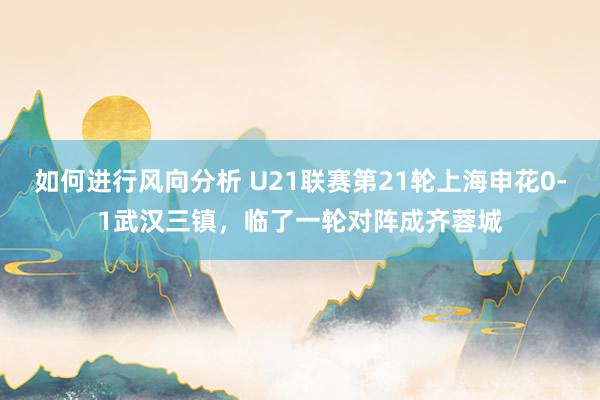 如何进行风向分析 U21联赛第21轮上海申花0-1武汉三镇，临了一轮对阵成齐蓉城