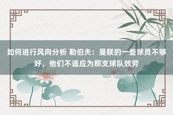 如何进行风向分析 勒伯夫：曼联的一些球员不够好，他们不适应为那支球队效劳