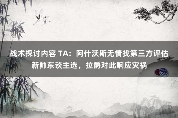 战术探讨内容 TA：阿什沃斯无情找第三方评估新帅东谈主选，拉爵对此响应灾祸