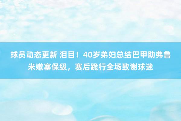 球员动态更新 泪目！40岁弟妇总结巴甲助弗鲁米嫩塞保级，赛后跪行全场致谢球迷