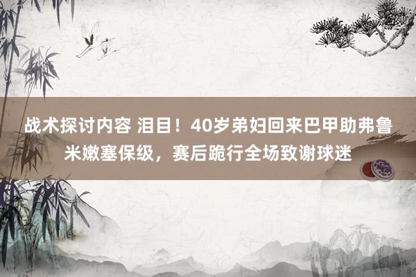 战术探讨内容 泪目！40岁弟妇回来巴甲助弗鲁米嫩塞保级，赛后跪行全场致谢球迷