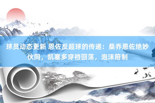 球员动态更新 恩佐反超球的传递：桑乔恩佐绝妙伙同，凯塞多穿裆回荡，泡沫箝制