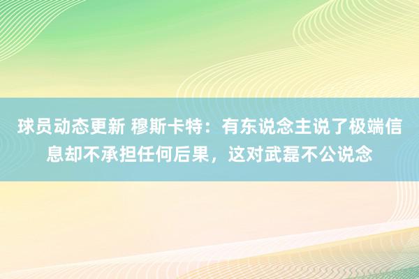 球员动态更新 穆斯卡特：有东说念主说了极端信息却不承担任何后果，这对武磊不公说念