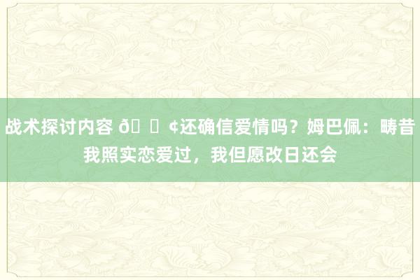 战术探讨内容 🐢还确信爱情吗？姆巴佩：畴昔我照实恋爱过，我但愿改日还会