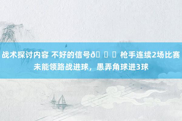 战术探讨内容 不好的信号😕枪手连续2场比赛未能领路战进球，愚弄角球进3球