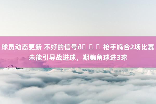 球员动态更新 不好的信号😕枪手鸠合2场比赛未能引导战进球，期骗角球进3球