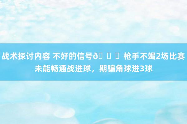 战术探讨内容 不好的信号😕枪手不竭2场比赛未能畅通战进球，期骗角球进3球