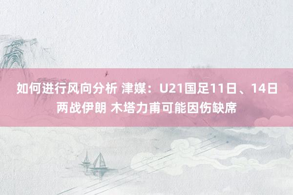 如何进行风向分析 津媒：U21国足11日、14日两战伊朗 木塔力甫可能因伤缺席