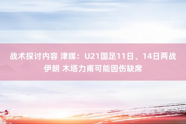 战术探讨内容 津媒：U21国足11日、14日两战伊朗 木塔力甫可能因伤缺席