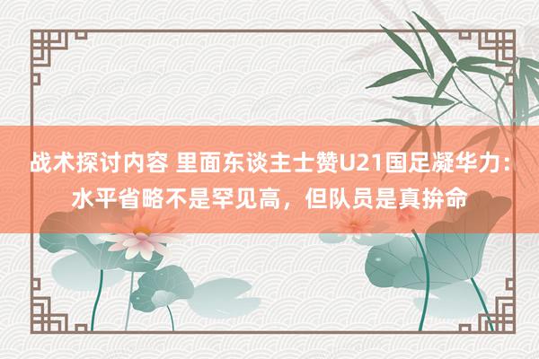 战术探讨内容 里面东谈主士赞U21国足凝华力：水平省略不是罕见高，但队员是真拚命