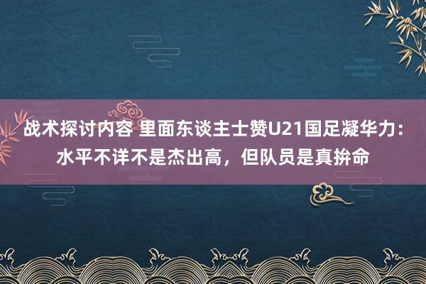 战术探讨内容 里面东谈主士赞U21国足凝华力：水平不详不是杰出高，但队员是真拚命