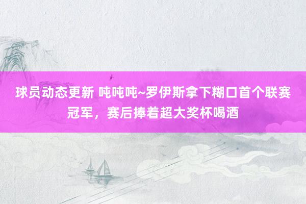 球员动态更新 吨吨吨~罗伊斯拿下糊口首个联赛冠军，赛后捧着超大奖杯喝酒