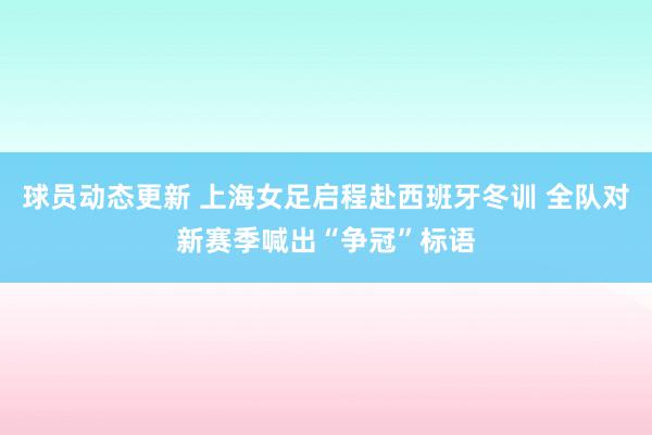 球员动态更新 上海女足启程赴西班牙冬训 全队对新赛季喊出“争冠”标语