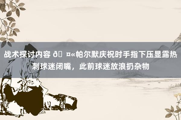 战术探讨内容 🤫帕尔默庆祝时手指下压显露热刺球迷闭嘴，此前球迷放浪扔杂物