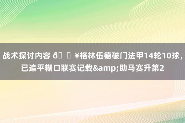 战术探讨内容 💥格林伍德破门法甲14轮10球，已追平糊口联赛记载&助马赛升第2