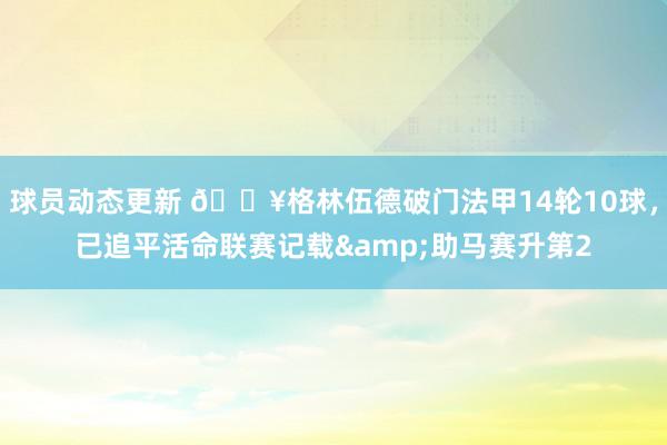 球员动态更新 💥格林伍德破门法甲14轮10球，已追平活命联赛记载&助马赛升第2