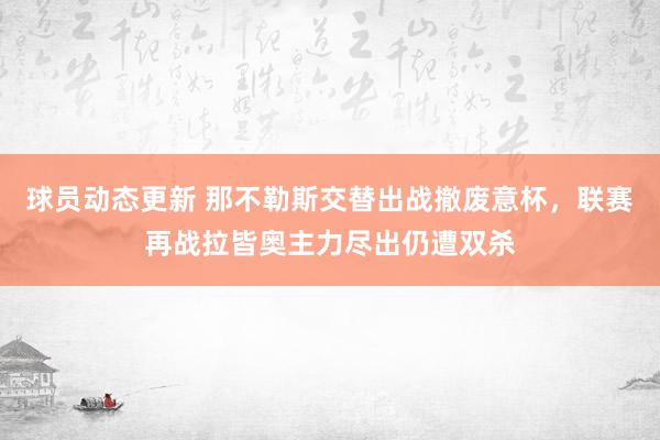 球员动态更新 那不勒斯交替出战撤废意杯，联赛再战拉皆奥主力尽出仍遭双杀