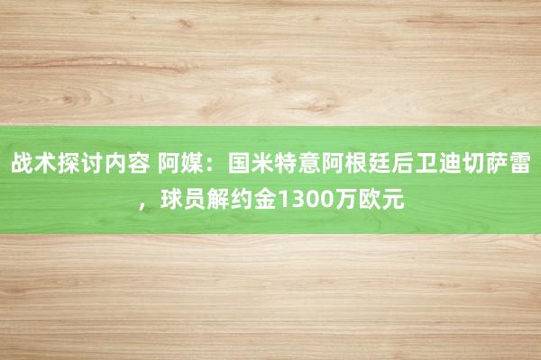 战术探讨内容 阿媒：国米特意阿根廷后卫迪切萨雷，球员解约金1300万欧元