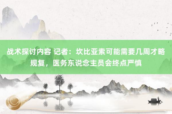 战术探讨内容 记者：坎比亚索可能需要几周才略规复，医务东说念主员会终点严慎