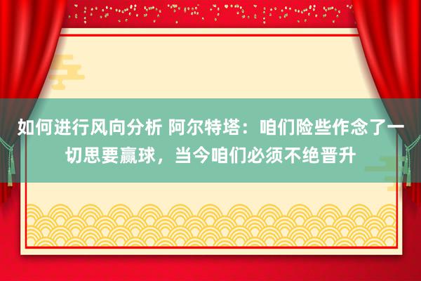 如何进行风向分析 阿尔特塔：咱们险些作念了一切思要赢球，当今咱们必须不绝晋升