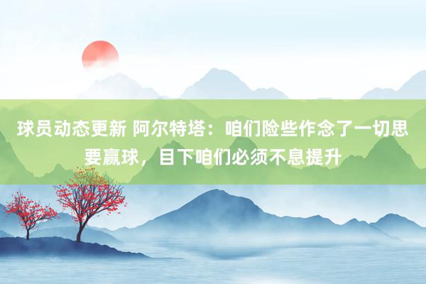 球员动态更新 阿尔特塔：咱们险些作念了一切思要赢球，目下咱们必须不息提升