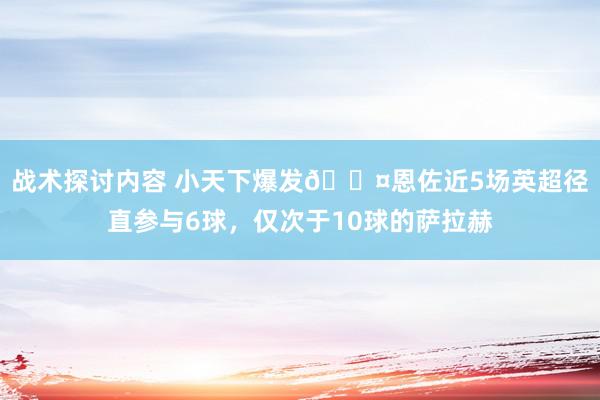 战术探讨内容 小天下爆发😤恩佐近5场英超径直参与6球，仅次于10球的萨拉赫