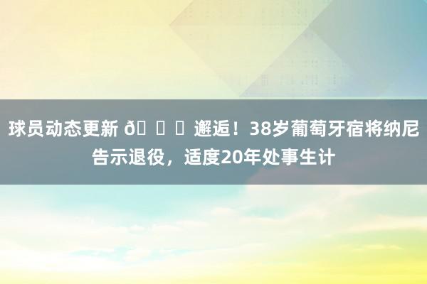 球员动态更新 👋邂逅！38岁葡萄牙宿将纳尼告示退役，适度20年处事生计