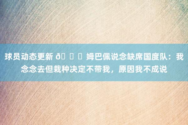 球员动态更新 👀姆巴佩说念缺席国度队：我念念去但栽种决定不带我，原因我不成说