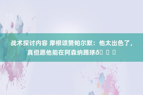 战术探讨内容 摩根颂赞帕尔默：他太出色了，真但愿他能在阿森纳踢球👍