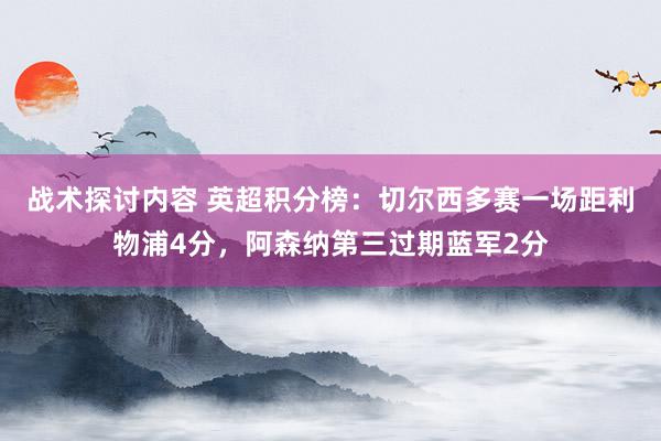 战术探讨内容 英超积分榜：切尔西多赛一场距利物浦4分，阿森纳第三过期蓝军2分