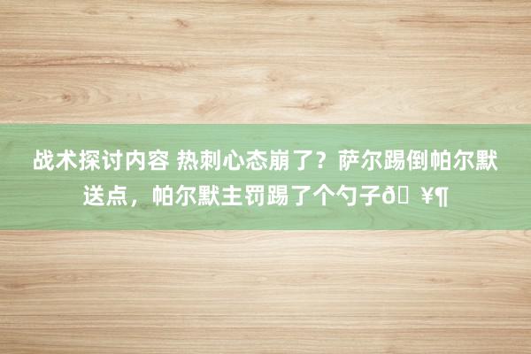 战术探讨内容 热刺心态崩了？萨尔踢倒帕尔默送点，帕尔默主罚踢了个勺子🥶