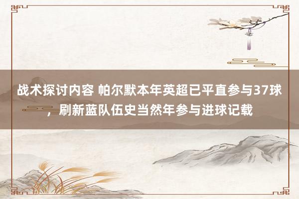 战术探讨内容 帕尔默本年英超已平直参与37球，刷新蓝队伍史当然年参与进球记载