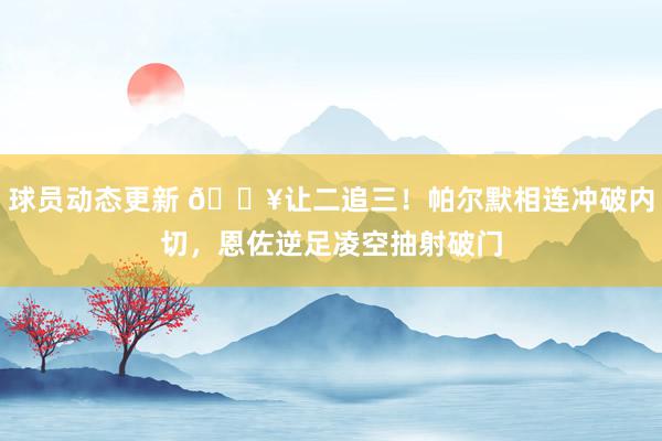 球员动态更新 💥让二追三！帕尔默相连冲破内切，恩佐逆足凌空抽射破门