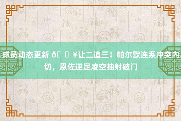 球员动态更新 💥让二追三！帕尔默连系冲突内切，恩佐逆足凌空抽射破门