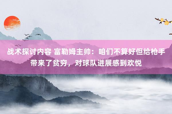 战术探讨内容 富勒姆主帅：咱们不算好但给枪手带来了贫穷，对球队进展感到欢悦