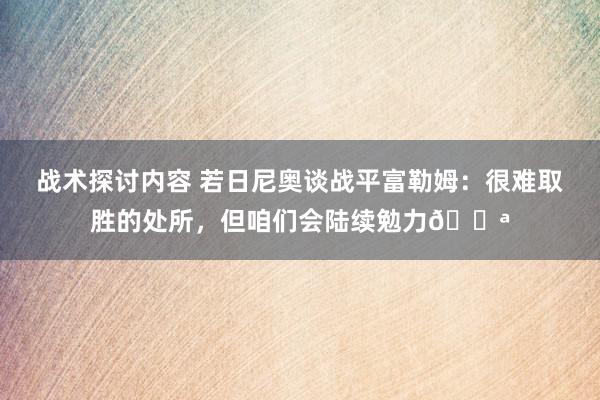 战术探讨内容 若日尼奥谈战平富勒姆：很难取胜的处所，但咱们会陆续勉力💪