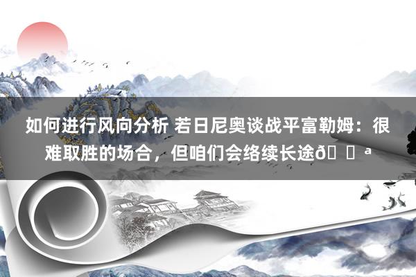 如何进行风向分析 若日尼奥谈战平富勒姆：很难取胜的场合，但咱们会络续长途💪